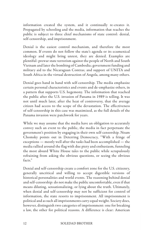 information created the system, and it continually re-creates it Propagated by schooling and the media, information that reaches the public s subject o three chief mechanisms of state control: denial, self-censorship, and imprisonment.  Denial is the casiest conerol mechanism, and therefore the most common. If events do not follow the sate’s agenda or its ccumenical ideology and might bring unrest, they are denied. Examples are plentiful: prewar stae terrorism against the people of Norch and South Vietnam and laterthe bombing of Cambodia: government funding and military aid to the Nicaraguan Contras; and suppore of UNITA and South Africain the virtual destruction of Angola, among many others.  Denial goes hand in hand with self-censorship. The media emphasize certain personal characteristics and events and de-emphasize others, in a pattern that supports US. hegemony. The information that reached the public after the US. invasion of Panama in 1989 is telling. It was not unil much later, after the heat of controversy, that the average citizen had access to the scope of the devastation. The effectiveness of self.censorship i this case was maximized, as the full details of the Panama invasion were patchwork for years.  While we may assume that the media have an obligation to aceurately convey such an event to the public, the media in fact perpetuate the government’s position by engaging in their own self-censorship. Noam Chomsky points out in Deterring Democracy, “With a fringe of exceptions — mostly wel afier the tasks had been accomplished — the media rallied around the flag with due picty and enthusiasm, funneling the most absurd White House tales to the public while scrupulously refraining from asking the obvious questions, or secing the obvious faces”  Denial and selfcensorship create a comfore zone for the U, citizenry, generally uneritical and willing to. accept digestible versions of historical personalities and world events. The reasoning behind denial and self-censorship: do not make the public uncomfortable, even if that means diluting, sensationalizing, or lying about the truch, Ulkimately, when denial and self-censorship may not be sufficient for control of information, the state resorts to imprisonment. All imprisonment is politicaland as such all imprisonments carry equal weight. Society does, however, distinguish wo categories of imprisonment: one for breaking alaw, the other for political reasons. A difference is clear: American  2 SOLEDAD BROTHER 